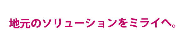 地元のソリューションをミライヘ