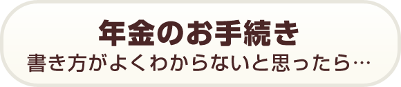 年金のお手続き　書き方がよくわからないと思ったら…